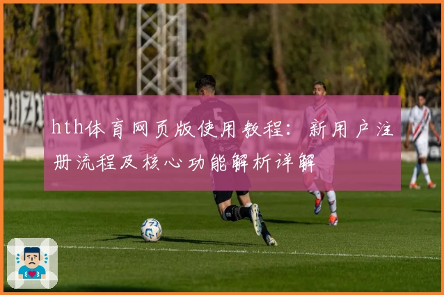 hth体育网页版使用教程：新用户注册流程及核心功能解析详解