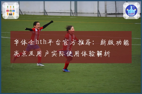 华体会hth平台官方推荐：新版功能亮点及用户实际使用体验解析