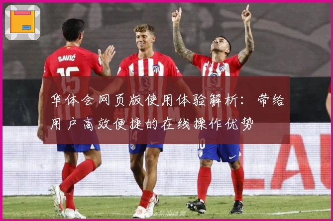 华体会网页版使用体验解析：带给用户高效便捷的在线操作优势