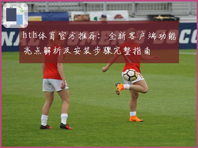hth体育官方推荐：全新客户端功能亮点解析及安装步骤完整指南