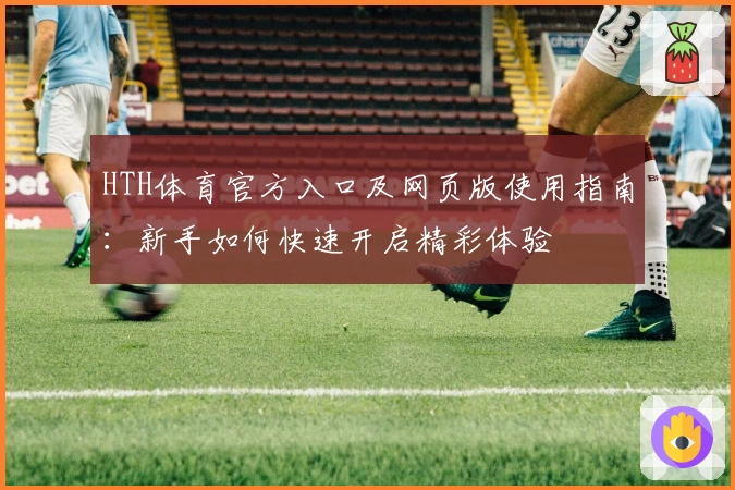 HTH体育官方入口及网页版使用指南：新手如何快速开启精彩体验