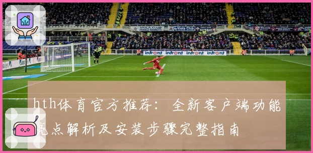 hth体育官方推荐：全新客户端功能亮点解析及安装步骤完整指南